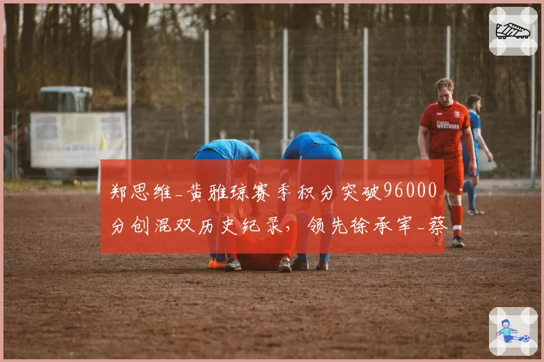 郑思维_黄雅琼赛季积分突破96000分创混双历史纪录,领先徐承宰_蔡侑玎超10000分__br_