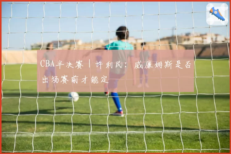 CBA半决赛|许利民:威廉姆斯是否出场赛前才能定