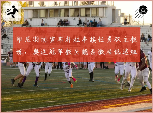 印尼羽协宣布朴柱奉接任男双主教练,奥运冠军教头能否激活低迷组合?
