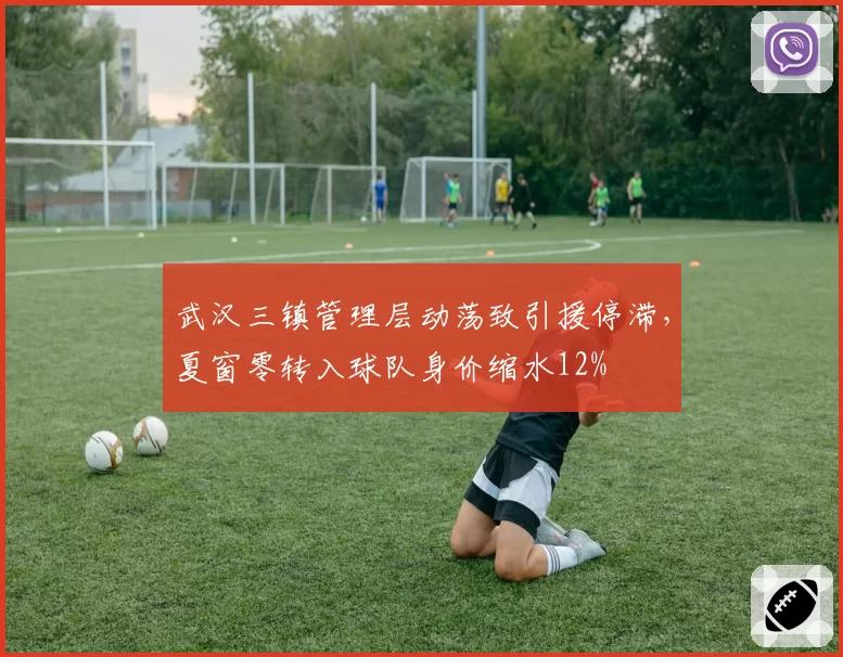 武汉三镇管理层动荡致引援停滞，夏窗零转入球队身价缩水12%