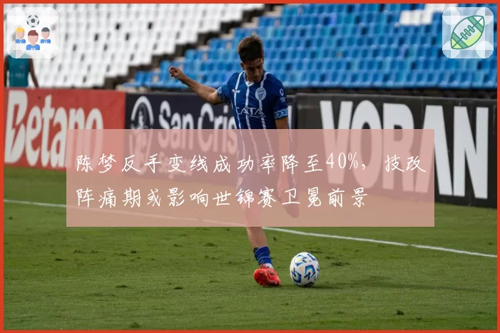 陈梦反手变线成功率降至40%,技改阵痛期或影响世锦赛卫冕前景