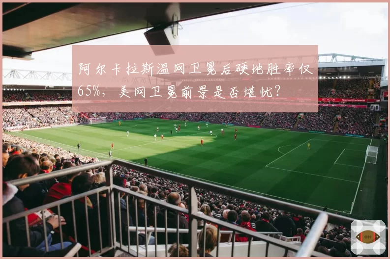 阿尔卡拉斯温网卫冕后硬地胜率仅65%,美网卫冕前景是否堪忧?