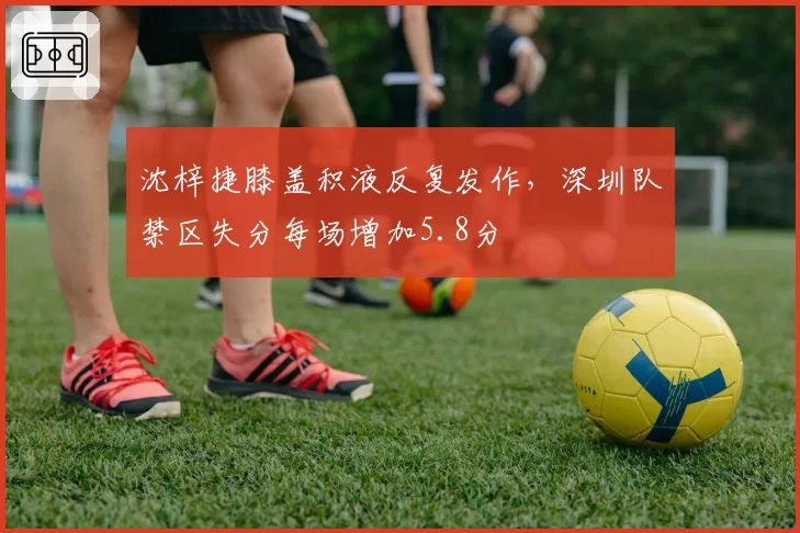 沈梓捷膝盖积液反复发作,深圳队禁区失分每场增加5.8分