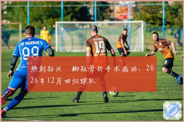 热刺孙兴慜脚趾骨折手术成功，2026年12月回归球队