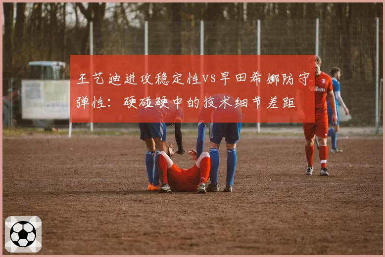 王艺迪进攻稳定性vs早田希娜防守弹性:硬碰硬中的技术细节差距