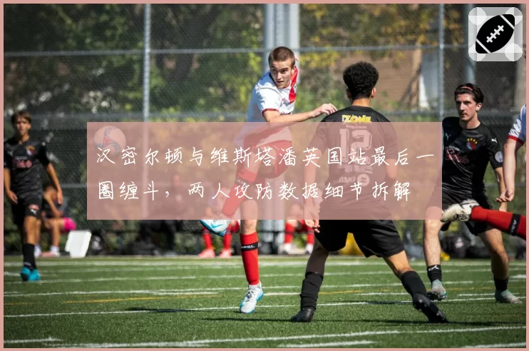 汉密尔顿与维斯塔潘英国站最后一圈缠斗,两人攻防数据细节拆解