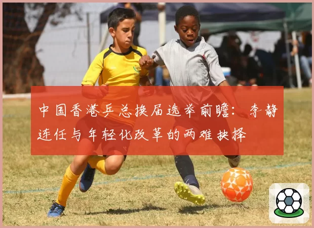 中国香港乒总换届选举前瞻:李静连任与年轻化改革的两难抉择