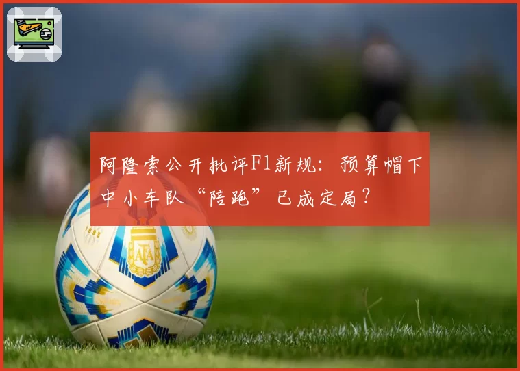 阿隆索公开批评F1新规：预算帽下中小车队“陪跑”已成定局？