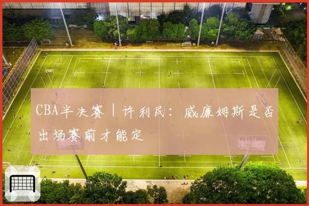 CBA半决赛｜许利民：威廉姆斯是否出场赛前才能定