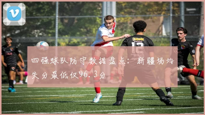 四强球队防守数据盘点:新疆场均失分最低仅96.3分