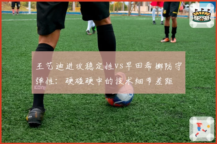 王艺迪进攻稳定性vs早田希娜防守弹性:硬碰硬中的技术细节差距