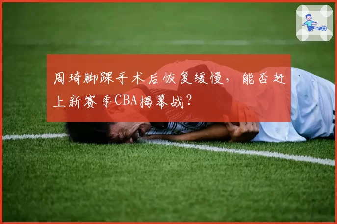周琦脚踝手术后恢复缓慢，能否赶上新赛季CBA揭幕战？