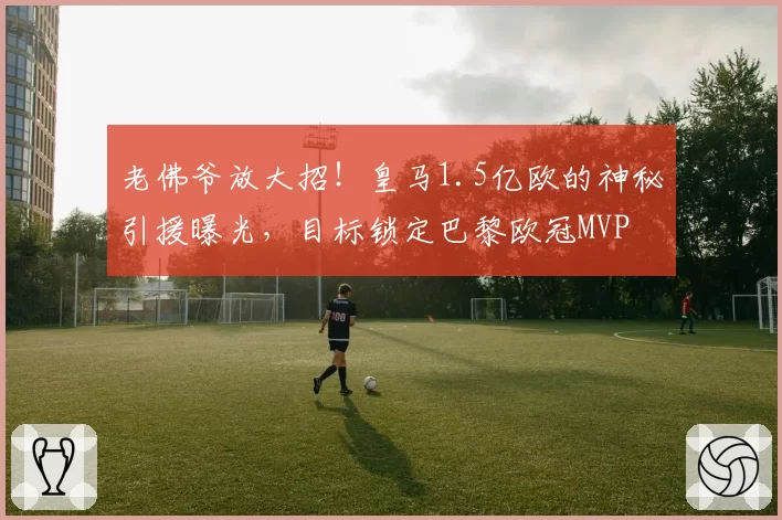 老佛爷放大招!皇马1.5亿欧的神秘引援曝光,目标锁定巴黎欧冠MVP