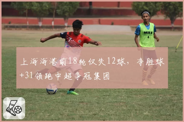 上海海港前18轮仅失12球,净胜球+31领跑中超争冠集团