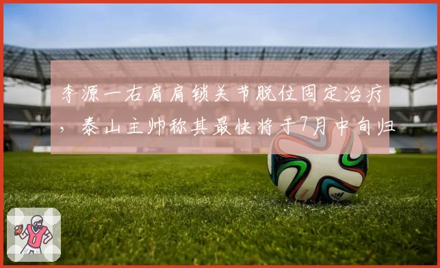 李源一右肩肩锁关节脱位固定治疗，泰山主帅称其最快将于7月中旬归队