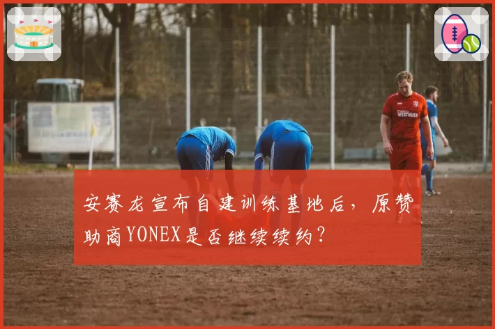 安赛龙宣布自建训练基地后,原赞助商YONEX是否继续续约?