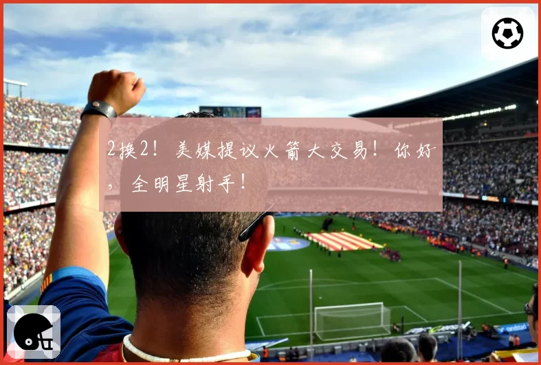2换2!美媒提议火箭大交易!你好,全明星射手!