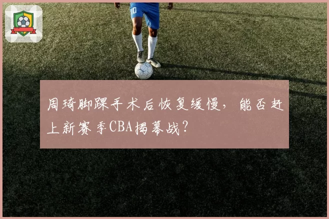 周琦脚踝手术后恢复缓慢,能否赶上新赛季CBA揭幕战?