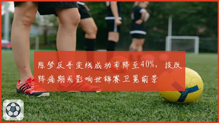 陈梦反手变线成功率降至40%，技改阵痛期或影响世锦赛卫冕前景