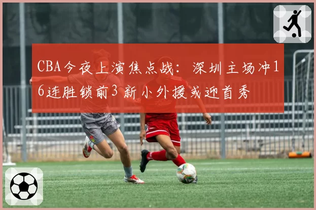 CBA今夜上演焦点战：深圳主场冲16连胜锁前3 新小外援或迎首秀