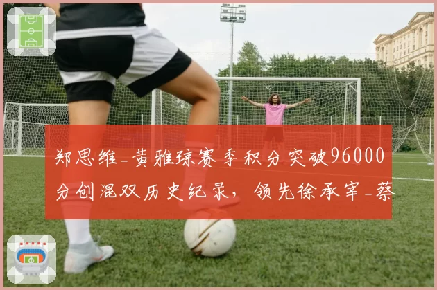 郑思维_黄雅琼赛季积分突破96000分创混双历史纪录,领先徐承宰_蔡侑玎超10000分__br_