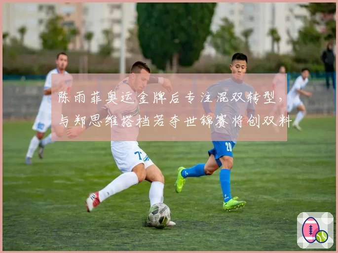 陈雨菲奥运金牌后专注混双转型,与郑思维搭档若夺世锦赛将创双料冠军神话
