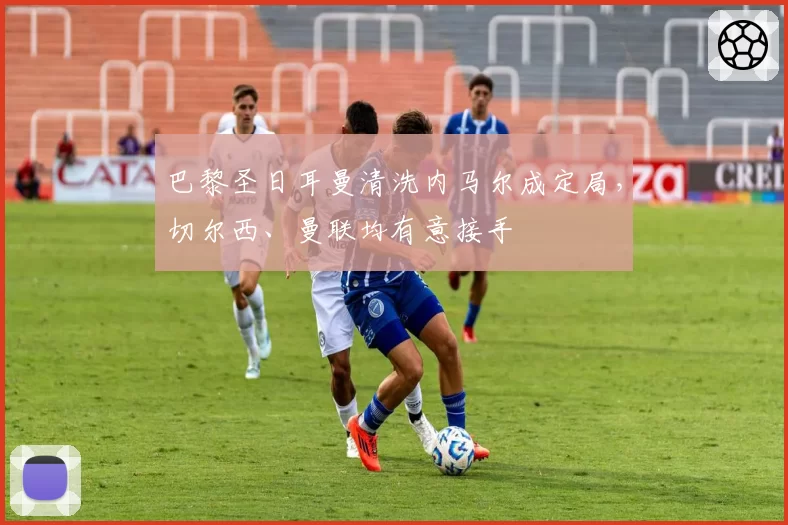 巴黎圣日耳曼清洗内马尔成定局,切尔西、曼联均有意接手