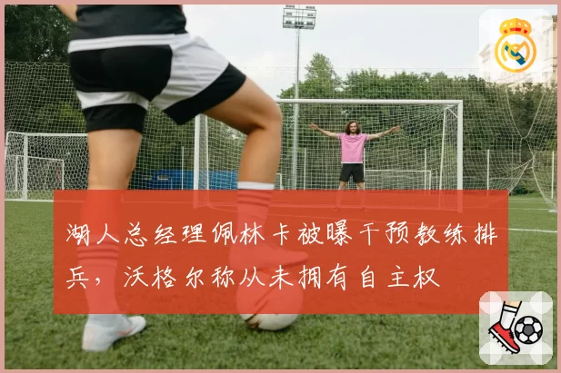 湖人总经理佩林卡被曝干预教练排兵,沃格尔称从未拥有自主权