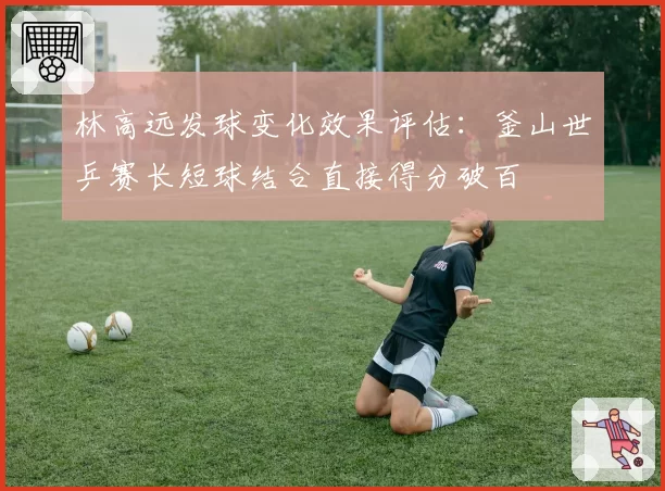 林高远发球变化效果评估：釜山世乒赛长短球结合直接得分破百