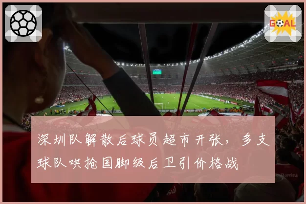 深圳队解散后球员超市开张，多支球队哄抢国脚级后卫引价格战