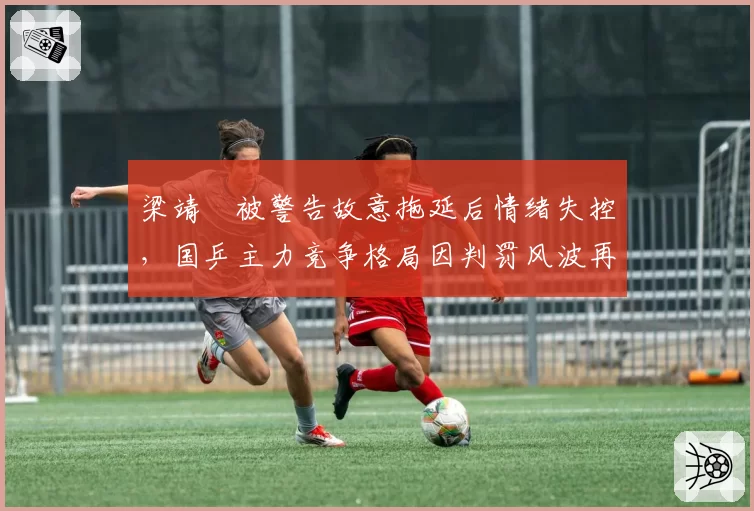 梁靖崑被警告故意拖延后情绪失控,国乒主力竞争格局因判罚风波再生悬念
