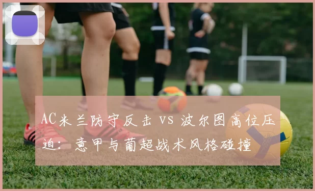 AC米兰防守反击 vs 波尔图高位压迫：意甲与葡超战术风格碰撞