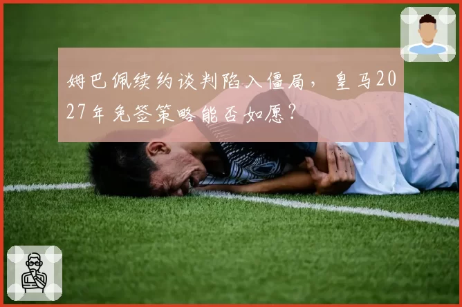 姆巴佩续约谈判陷入僵局,皇马2027年免签策略能否如愿?