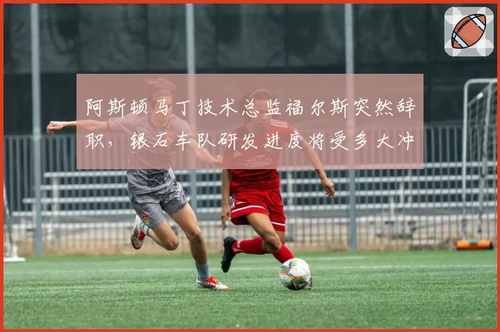 阿斯顿马丁技术总监福尔斯突然辞职,银石车队研发进度将受多大冲击?
