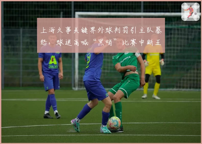 上海久事关键界外球判罚引主队暴怒，球迷高喊“黑哨”比赛中断五分钟