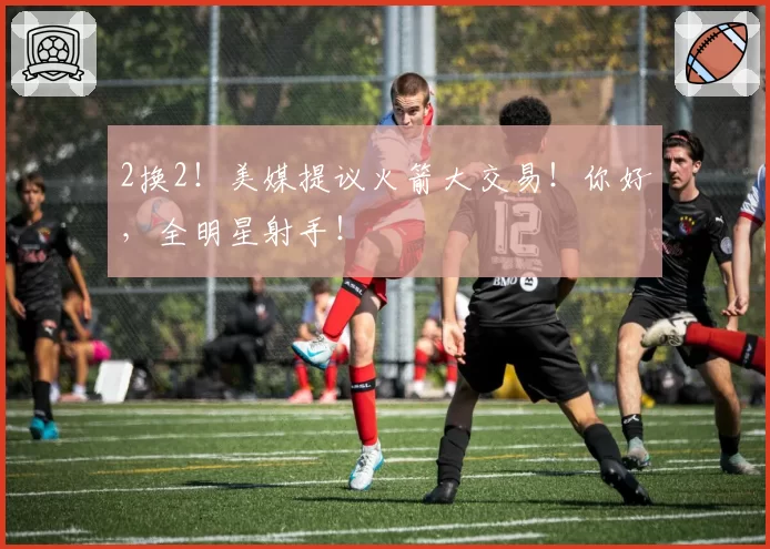 2换2!美媒提议火箭大交易!你好,全明星射手!