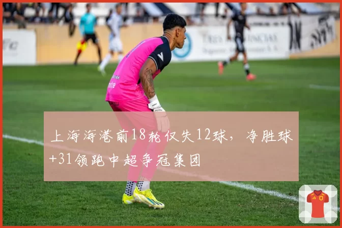 上海海港前18轮仅失12球，净胜球+31领跑中超争冠集团