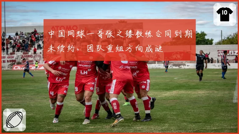 中国网球一哥张之臻教练合同到期未续约,团队重组方向成谜