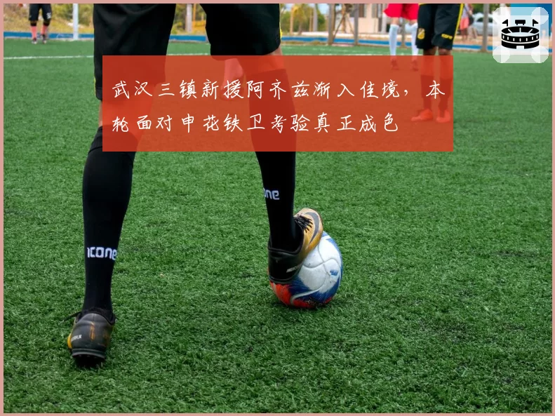 武汉三镇新援阿齐兹渐入佳境，本轮面对申花铁卫考验真正成色