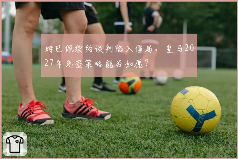 姆巴佩续约谈判陷入僵局，皇马2027年免签策略能否如愿？