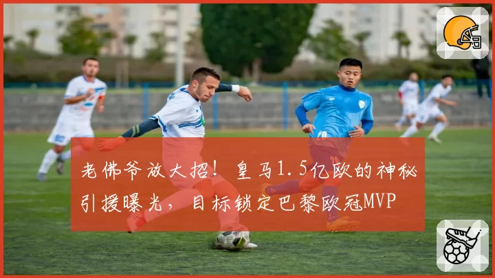 老佛爷放大招!皇马1.5亿欧的神秘引援曝光,目标锁定巴黎欧冠MVP