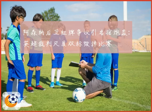 阿森纳后卫红牌争议引名宿炮轰:英超裁判尺度双标毁掉比赛