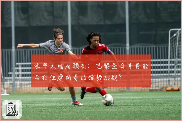 法甲大结局预测：巴黎圣日耳曼能否顶住摩纳哥的强势挑战？