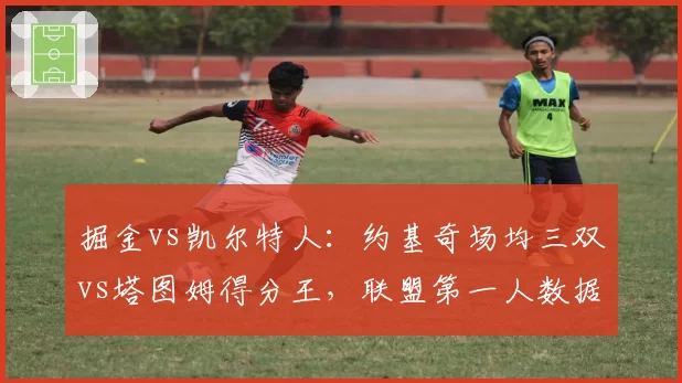 掘金vs凯尔特人：约基奇场均三双vs塔图姆得分王，联盟第一人数据全面对比