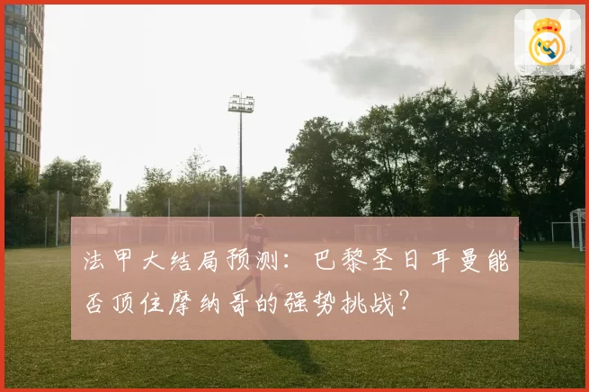 法甲大结局预测：巴黎圣日耳曼能否顶住摩纳哥的强势挑战？