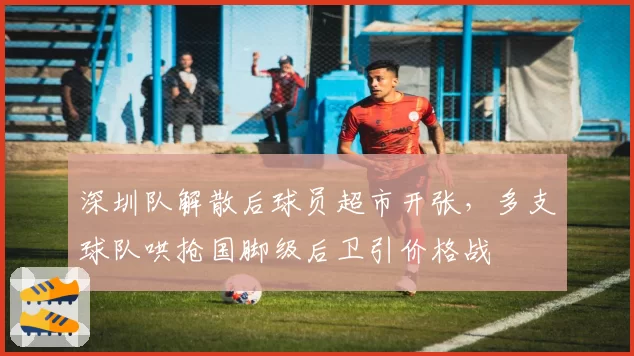 深圳队解散后球员超市开张，多支球队哄抢国脚级后卫引价格战