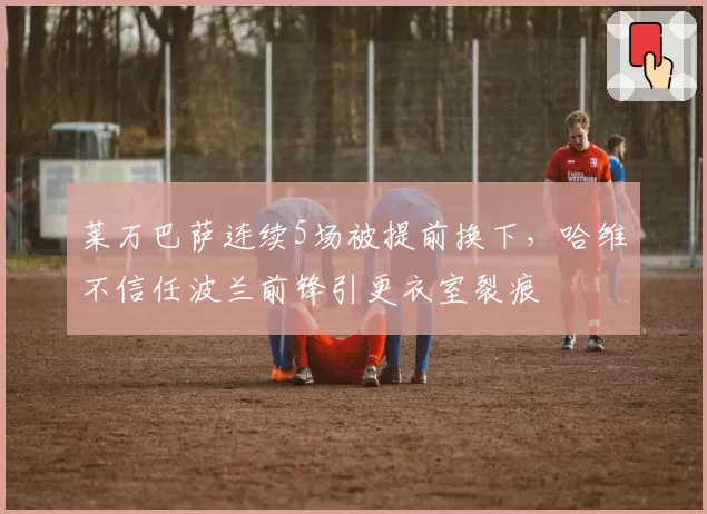 莱万巴萨连续5场被提前换下,哈维不信任波兰前锋引更衣室裂痕