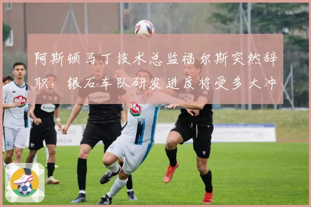 阿斯顿马丁技术总监福尔斯突然辞职，银石车队研发进度将受多大冲击？