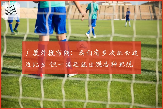 广厦外援布朗：我们有多次机会追近比分 但一接近就出现各种犯规