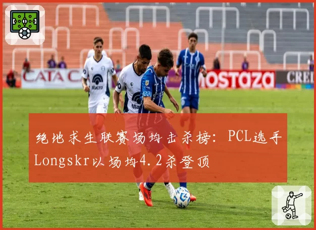 绝地求生联赛场均击杀榜：PCL选手Longskr以场均4.2杀登顶